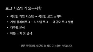 로그 시스템의 요구사항
• 복잡한 게임 시스템 → 복잡한 로그 스키마
• 게임 플레이로그 + 시스템 로그 → 대규모 로그 발생
• 대규모 분석
• 빠른 조회 및 검색
같은 맥락으로 대규모 분석도 가능해야 했습니다.
 