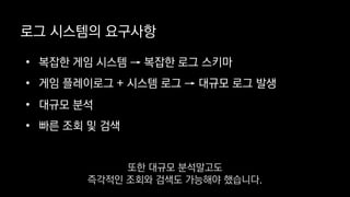 로그 시스템의 요구사항
• 복잡한 게임 시스템 → 복잡한 로그 스키마
• 게임 플레이로그 + 시스템 로그 → 대규모 로그 발생
• 대규모 분석
• 빠른 조회 및 검색
또한 대규모 분석말고도
즉각적인 조회와 검색도 가능해야 했습니다.
 