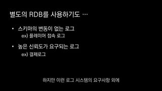 별도의 RDB를 사용하기도 …
• 스키마의 변동이 없는 로그
ex) 플레이어 접속 로그
• 높은 신뢰도가 요구되는 로그
ex) 결제로그
하지만 이런 로그 시스템의 요구사항 외에
 