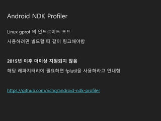 Android NDK Profiler
Linux gprof 의 안드로이드 포트
사용하려면 빌드할 때 같이 링크해야함
2015년 이후 더이상 지원되지 않음
해당 레파지터리에 필요하면 fplutil을 사용하라고 안내함
https://github.com/richq/android-ndk-profiler
 
