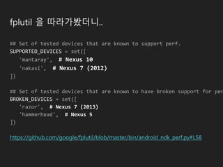 fplutil 을 따라가봤더니..
## Set of tested devices that are known to support perf.
SUPPORTED_DEVICES = set([
'mantaray', # Nexus 10
'nakasi', # Nexus 7 (2012)
])
## Set of tested devices that are known to have broken support for per
BROKEN_DEVICES = set([
'razor', # Nexus 7 (2013)
'hammerhead', # Nexus 5
])
https://github.com/google/fplutil/blob/master/bin/android_ndk_perf.py#L58
 