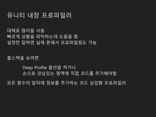 유니티 내장 프로파일러
대체로 많이들 사용
빠르게 상황을 파악하는데 도움을 줌
설정만 잘하면 실제 폰에서 프로파일링도 가능
콜스택을 보려면
Deep Profile 옵션을 켜거나
손으로 관심있는 영역에 직접 코드를 추가해야함
모든 함수의 앞뒤에 정보를 추가하는 코드 삽입형 프로파일러
 