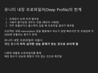 유니티 내장 프로파일러(Deep Profile)의 한계
1. 프레임이 눈에 띄게 떨어짐
2. 사용이 불가능한 경우도 있음 (메모리 사용량)
3. 자주 호출되거나 콜스택이 깊을 때 프로파일 결과가 왜곡됨
프로젝트 내에 memoization 등을 활용해서 속도가 엄청 빠르지만 한 프레임에 약
2000번 호출되는 함수가 존재.
유니티 내장 프로파일러 사용시
해당 함수에 마치 심각한 성능 문제가 있는 것으로 보이게 됨
나중에 샘플링 프로파일러를 통해
해당 함수가 성능에 영향이 거의 없는 것으로 확인됨
 