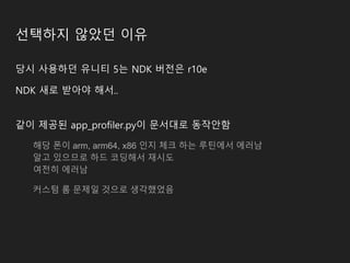 선택하지 않았던 이유
당시 사용하던 유니티 5는 NDK 버전은 r10e
NDK 새로 받아야 해서..
같이 제공된 app_profiler.py이 문서대로 동작안함
해당 폰이 arm, arm64, x86 인지 체크 하는 루틴에서 에러남
알고 있으므로 하드 코딩해서 재시도
여전히 에러남
커스텀 롬 문제일 것으로 생각했었음
 