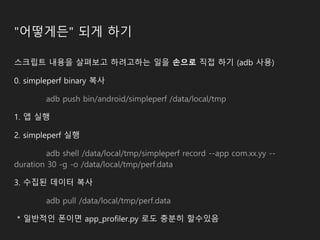 "어떻게든" 되게 하기
스크립트 내용을 살펴보고 하려고하는 일을 손으로 직접 하기 (adb 사용)
0. simpleperf binary 복사
adb push bin/android/simpleperf /data/local/tmp
1. 앱 실행
2. simpleperf 실행
adb shell /data/local/tmp/simpleperf record --app com.xx.yy --
duration 30 -g -o /data/local/tmp/perf.data
3. 수집된 데이터 복사
adb pull /data/local/tmp/perf.data
* 일반적인 폰이면 app_profiler.py 로도 충분히 할수있음
 