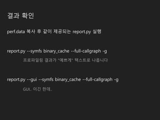 결과 확인
perf.data 복사 후 같이 제공되는 report.py 실행
report.py --symfs binary_cache --full-callgraph -g
프로파일링 결과가 "예쁘게" 텍스트로 나옵니다
report.py --gui --symfs binary_cache --full-callgraph -g
GUI.. 이긴 한데..
 