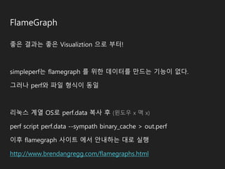 FlameGraph
좋은 결과는 좋은 Visualiztion 으로 부터!
simpleperf는 flamegraph 를 위한 데이터를 만드는 기능이 없다.
그러나 perf와 파일 형식이 동일
리눅스 계열 OS로 perf.data 복사 후 (윈도우 x 맥 x)
perf script perf.data --sympath binary_cache > out.perf
이후 flamegraph 사이트 에서 안내하는 대로 실행
http://www.brendangregg.com/flamegraphs.html
 