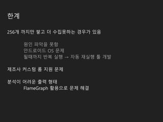 한계
256개 까지만 쌓고 더 수집못하는 경우가 있음
원인 파악을 못함
안드로이드 OS 문제
될때까지 반복 실행 → 자동 재실행 툴 개발
제조사 커스텀 롬 지원 문제
분석이 어려운 출력 형태
FlameGraph 활용으로 문제 해결
 