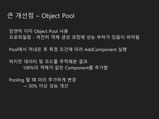 큰 개선점 – Object Pool
당연히 이미 Object Pool 사용
프로파일링 - 여전히 객체 생성 과정에 성능 부하가 있음이 파악됨
Pool에서 꺼내온 후 특정 조건에 따라 AddComponent 실행
하지만 데이터 및 코드를 추적해본 결과
100%의 객체가 같은 Component를 추가함
Pooling 할 때 미리 추가하게 변경
→ 50% 이상 성능 개선
 
