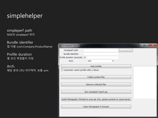 simplehelper
simpleperf path
NDK의 simpleperf 위치
Bundle identifier
앱 이름 (com.Company.ProductName)
Profile duration
몇 초간 측정할지 지정
Arch.
해당 폰의 CPU 아키텍처. 보통 arm.
 