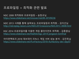 프로파일링 + 최적화 관련 발표
NDC 2008 최적화와 프로파일링 – 송창규님
https://www.slideshare.net/innover/ndc08-20109236
NDC 2013 사례를 통해 살펴보는 프로파일링과 최적화 - 김이선님
http://ndcreplay.nexon.com/NDC2013/sessions/NDC2013_0008.html
KGC 2014 프로파일러를 이용한 게임 클라이언트 최적화 - 김종원님
https://www.slideshare.net/freefish/kgc-2014-jongwon-kimfinal
아이펀팩토리 2018 데브데이 리눅스 게임 서버 성능 분석 - 김진욱님
https://www.slideshare.net/iFunFactory/2018-ifunfactory-dev-day03
 