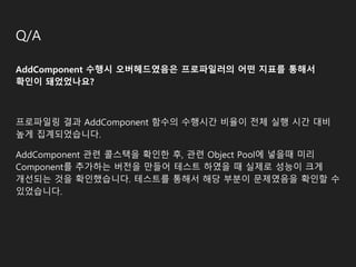 Q/A
AddComponent 수행시 오버헤드였음은 프로파일러의 어떤 지표를 통해서
확인이 돼었었나요?
프로파일링 결과 AddComponent 함수의 수행시간 비율이 전체 실행 시간 대비
높게 집계되었습니다.
AddComponent 관련 콜스택을 확인한 후, 관련 Object Pool에 넣을때 미리
Component를 추가하는 버전을 만들어 테스트 하였을 때 실제로 성능이 크게
개선되는 것을 확인했습니다. 테스트를 통해서 해당 부분이 문제였음을 확인할 수
있었습니다.
 