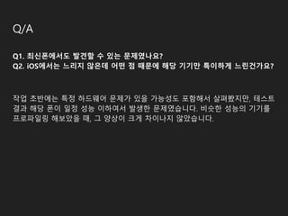 Q/A
Q1. 최신폰에서도 발견할 수 있는 문제였나요?
Q2. iOS에서는 느리지 않은데 어떤 점 때문에 해당 기기만 특이하게 느린건가요?
작업 초반에는 특정 하드웨어 문제가 있을 가능성도 포함해서 살펴봤지만, 테스트
결과 해당 폰이 일정 성능 이하여서 발생한 문제였습니다. 비슷한 성능의 기기를
프로파일링 해보았을 때, 그 양상이 크게 차이나지 않았습니다.
 