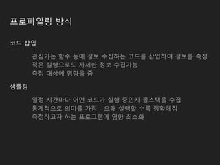프로파일링 방식
코드 삽입
관심가는 함수 등에 정보 수집하는 코드를 삽입하여 정보를 측정
적은 실행으로도 자세한 정보 수집가능
측정 대상에 영향을 줌
샘플링
일정 시간마다 어떤 코드가 실행 중인지 콜스택을 수집
통계적으로 의미를 가짐 - 오래 실행할 수록 정확해짐
측정하고자 하는 프로그램에 영향 최소화
 