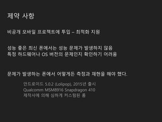 제약 사항
비공개 모바일 프로젝트에 투입 – 최적화 지원
성능 좋은 최신 폰에서는 성능 문제가 발생하지 않음
특정 하드웨어나 OS 버전의 문제인지 확인하기 어려움
문제가 발생하는 폰에서 어떻게든 측정과 재현을 해야 했다.
안드로이드 5.0.2 (Lolipop), 2015년 출시
Qualcomm MSM8916 Snapdragon 410
제작사에 의해 심하게 커스텀된 롬
 