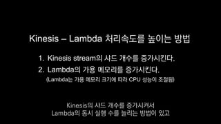 Kinesis – Lambda 처리속도를 높이는 방법
1. Kinesis stream의 샤드 개수를 증가시킨다.
2. Lambda의 가용 메모리를 증가시킨다.
(Lambda는 가용 메모리 크기에 따라 CPU 성능이 조절됨)
Kinesis의 샤드 개수를 증가시켜서
Lambda의 동시 실행 수를 늘리는 방법이 있고
 