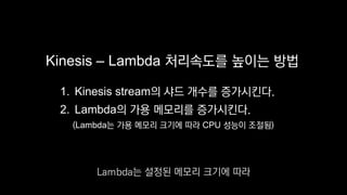 Kinesis – Lambda 처리속도를 높이는 방법
1. Kinesis stream의 샤드 개수를 증가시킨다.
2. Lambda의 가용 메모리를 증가시킨다.
(Lambda는 가용 메모리 크기에 따라 CPU 성능이 조절됨)
Lambda는 설정된 메모리 크기에 따라
 