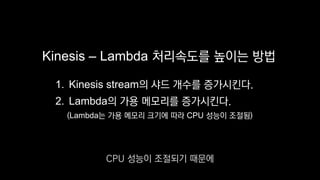 Kinesis – Lambda 처리속도를 높이는 방법
1. Kinesis stream의 샤드 개수를 증가시킨다.
2. Lambda의 가용 메모리를 증가시킨다.
(Lambda는 가용 메모리 크기에 따라 CPU 성능이 조절됨)
CPU 성능이 조절되기 때문에
 
