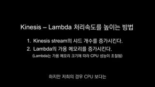 Kinesis – Lambda 처리속도를 높이는 방법
1. Kinesis stream의 샤드 개수를 증가시킨다.
2. Lambda의 가용 메모리를 증가시킨다.
(Lambda는 가용 메모리 크기에 따라 CPU 성능이 조절됨)
하지만 저희의 경우 CPU 보다는
 