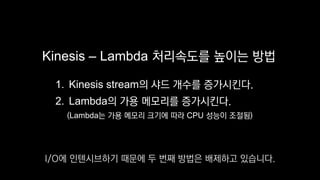 Kinesis – Lambda 처리속도를 높이는 방법
1. Kinesis stream의 샤드 개수를 증가시킨다.
2. Lambda의 가용 메모리를 증가시킨다.
(Lambda는 가용 메모리 크기에 따라 CPU 성능이 조절됨)
I/O에 인텐시브하기 때문에 두 번째 방법은 배제하고 있습니다.
 