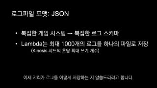 로그파일 포맷: JSON
• 복잡한 게임 시스템 → 복잡한 로그 스키마
• Lambda는 최대 1000개의 로그를 하나의 파일로 저장
(Kinesis 샤드의 초당 최대 쓰기 개수)
이제 저희가 로그를 어떻게 저장하는 지 말씀드리려고 합니다.
 