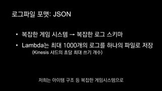 로그파일 포맷: JSON
• 복잡한 게임 시스템 → 복잡한 로그 스키마
• Lambda는 최대 1000개의 로그를 하나의 파일로 저장
(Kinesis 샤드의 초당 최대 쓰기 개수)
저희는 아이템 구조 등 복잡한 게임시스템으로
 