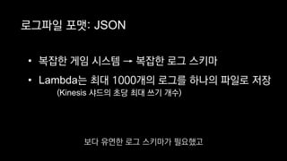 로그파일 포맷: JSON
• 복잡한 게임 시스템 → 복잡한 로그 스키마
• Lambda는 최대 1000개의 로그를 하나의 파일로 저장
(Kinesis 샤드의 초당 최대 쓰기 개수)
보다 유연한 로그 스키마가 필요했고
 