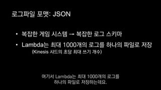 로그파일 포맷: JSON
• 복잡한 게임 시스템 → 복잡한 로그 스키마
• Lambda는 최대 1000개의 로그를 하나의 파일로 저장
(Kinesis 샤드의 초당 최대 쓰기 개수)
여기서 Lambda는 최대 1000개의 로그를
하나의 파일로 저장하는데요.
 