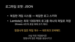 엄청나게 많은 파일 개수 → 네트워크 오버헤드
로그파일 포맷: JSON
• 복잡한 게임 시스템 → 복잡한 로그 스키마
• Lambda는 최대 1000개의 로그를 하나의 파일로 저장
(Kinesis 샤드의 초당 최대 쓰기 개수)
사실 이런 저장방식은
엄청나게 많은 파일을 생성시키고
 