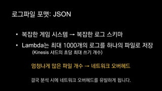 엄청나게 많은 파일 개수 → 네트워크 오버헤드
로그파일 포맷: JSON
• 복잡한 게임 시스템 → 복잡한 로그 스키마
• Lambda는 최대 1000개의 로그를 하나의 파일로 저장
(Kinesis 샤드의 초당 최대 쓰기 개수)
결국 분석 시에 네트워크 오버헤드를 유발하게 됩니다.
 