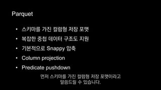 Parquet
• 스키마를 가진 컬럼형 저장 포맷
• 복잡한 중첩 데이터 구조도 지원
• 기본적으로 Snappy 압축
• Column projection
• Predicate pushdown
먼저 스키마를 가진 컬럼형 저장 포맷이라고
말씀드릴 수 있습니다.
 