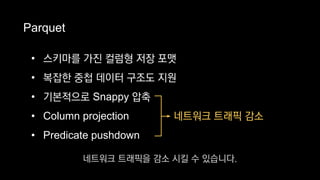 Parquet
→ 네트워크 트래픽 감소
• 스키마를 가진 컬럼형 저장 포맷
• 복잡한 중첩 데이터 구조도 지원
• 기본적으로 Snappy 압축
• Column projection
• Predicate pushdown
네트워크 트래픽을 감소 시킬 수 있습니다.
 