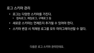 로그 스키마 관리
• 로그는 다양한 스키마를 가진다.
• 접속로그, 채집로그, 구매로그 등
• 새로운 스키마는 언제든지 추가될 수 있어야 한다.
• 스키마 변경 시 적재된 로그를 모두 마이그레이션할 수 없다.
다음은 로그 스키마 관리인데요.
 