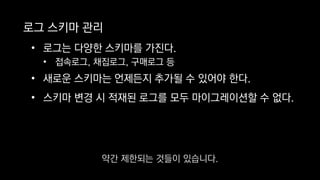 로그 스키마 관리
• 로그는 다양한 스키마를 가진다.
• 접속로그, 채집로그, 구매로그 등
• 새로운 스키마는 언제든지 추가될 수 있어야 한다.
• 스키마 변경 시 적재된 로그를 모두 마이그레이션할 수 없다.
약간 제한되는 것들이 있습니다.
 