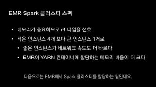 EMR Spark 클러스터 스펙
• 메모리가 중요하므로 r4 타입을 선호
• 작은 인스턴스 4개 보다 큰 인스턴스 1개로
• 좋은 인스턴스가 네트워크 속도도 더 빠르다
• EMR이 YARN 컨테이너에 할당하는 메모리 비율이 더 크다
다음으로는 EMR에서 Spark 클러스터를 할당하는 팁인데요.
 