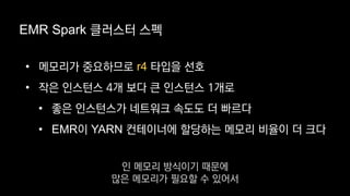 EMR Spark 클러스터 스펙
• 메모리가 중요하므로 r4 타입을 선호
• 작은 인스턴스 4개 보다 큰 인스턴스 1개로
• 좋은 인스턴스가 네트워크 속도도 더 빠르다
• EMR이 YARN 컨테이너에 할당하는 메모리 비율이 더 크다
인 메모리 방식이기 때문에
많은 메모리가 필요할 수 있어서
 