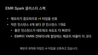 EMR Spark 클러스터 스펙
• 메모리가 중요하므로 r4 타입을 선호
• 작은 인스턴스 4개 보다 큰 인스턴스 1개로
• 좋은 인스턴스가 네트워크 속도도 더 빠르다
• EMR이 YARN 컨테이너에 할당하는 메모리 비율이 더 크다
메모리 최적화 타입인 r4 타입을 선호하고 있습니다.
 