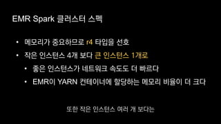 EMR Spark 클러스터 스펙
• 메모리가 중요하므로 r4 타입을 선호
• 작은 인스턴스 4개 보다 큰 인스턴스 1개로
• 좋은 인스턴스가 네트워크 속도도 더 빠르다
• EMR이 YARN 컨테이너에 할당하는 메모리 비율이 더 크다
또한 작은 인스턴스 여러 개 보다는
 