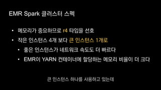 EMR Spark 클러스터 스펙
• 메모리가 중요하므로 r4 타입을 선호
• 작은 인스턴스 4개 보다 큰 인스턴스 1개로
• 좋은 인스턴스가 네트워크 속도도 더 빠르다
• EMR이 YARN 컨테이너에 할당하는 메모리 비율이 더 크다
큰 인스턴스 하나를 사용하고 있는데
 