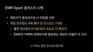 EMR Spark 클러스터 스펙
• 메모리가 중요하므로 r4 타입을 선호
• 작은 인스턴스 4개 보다 큰 인스턴스 1개로
• 좋은 인스턴스가 네트워크 속도도 더 빠르다
• EMR이 YARN 컨테이너에 할당하는 메모리 비율이 더 크다
그 이유는 좋은 인스턴스일수록
 