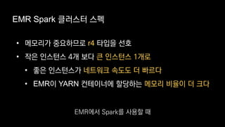 EMR Spark 클러스터 스펙
• 메모리가 중요하므로 r4 타입을 선호
• 작은 인스턴스 4개 보다 큰 인스턴스 1개로
• 좋은 인스턴스가 네트워크 속도도 더 빠르다
• EMR이 YARN 컨테이너에 할당하는 메모리 비율이 더 크다
EMR에서 Spark를 사용할 때
 