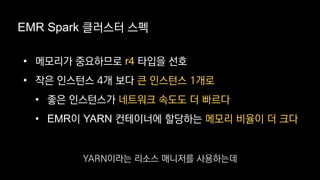 EMR Spark 클러스터 스펙
• 메모리가 중요하므로 r4 타입을 선호
• 작은 인스턴스 4개 보다 큰 인스턴스 1개로
• 좋은 인스턴스가 네트워크 속도도 더 빠르다
• EMR이 YARN 컨테이너에 할당하는 메모리 비율이 더 크다
YARN이라는 리소스 매니저를 사용하는데
 