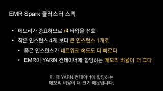 EMR Spark 클러스터 스펙
• 메모리가 중요하므로 r4 타입을 선호
• 작은 인스턴스 4개 보다 큰 인스턴스 1개로
• 좋은 인스턴스가 네트워크 속도도 더 빠르다
• EMR이 YARN 컨테이너에 할당하는 메모리 비율이 더 크다
이 때 YARN 컨테이너에 할당하는
메모리 비율이 더 크기 때문입니다.
 