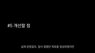 #5 개선할 점
실제 운영결과, 앞서 말했던 목표를 달성하였지만
 