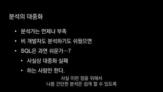 • 분석가는 언제나 부족
• 비 개발자도 분석하기도 쉬웠으면
• SQL은 과연 쉬운가…?
• 사실상 대중화 실패
• 하는 사람만 한다.
분석의 대중화
사실 이런 점을 위해서
나름 간단한 분석은 쉽게 할 수 있도록
 