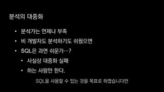 • 분석가는 언제나 부족
• 비 개발자도 분석하기도 쉬웠으면
• SQL은 과연 쉬운가…?
• 사실상 대중화 실패
• 하는 사람만 한다.
분석의 대중화
SQL을 사용할 수 있는 것을 목표로 하였습니다만
 