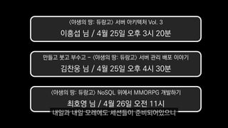 만들고 붓고 부수고 - 〈야생의 땅: 듀랑고〉 서버 관리 배포 이야기
김찬웅 님 / 4월 25일 오후 4시 30분
〈야생의 땅: 듀랑고〉 서버 아키텍처 Vol. 3
이흥섭 님 / 4월 25일 오후 3시 20분
〈야생의 땅: 듀랑고〉 NoSQL 위에서 MMORPG 개발하기
최호영 님 / 4월 26일 오전 11시
내일과 내일 모레에도 세션들이 준비되어있으니
 