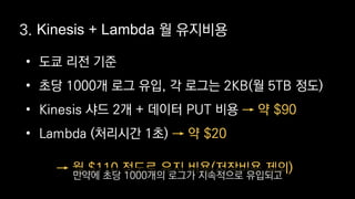 • 도쿄 리전 기준
• 초당 1000개 로그 유입, 각 로그는 2KB(월 5TB 정도)
• Kinesis 샤드 2개 + 데이터 PUT 비용
• Lambda (처리시간 1초)
→ 약 $90
→ 약 $20
3. Kinesis + Lambda 월 유지비용
→ 월 $110 정도로 유지 비용(저장비용 제외)
만약에 초당 1000개의 로그가 지속적으로 유입되고
 