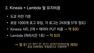 • 도쿄 리전 기준
• 초당 1000개 로그 유입, 각 로그는 2KB(월 5TB 정도)
• Kinesis 샤드 2개 + 데이터 PUT 비용
• Lambda (처리시간 1초)
→ 약 $90
→ 약 $20
3. Kinesis + Lambda 월 유지비용
→ 월 $110 정도로 유지 비용(저장비용 제외)
초당 2MB정도 유입된다고 가정하면
 