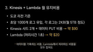 • 도쿄 리전 기준
• 초당 1000개 로그 유입, 각 로그는 2KB(월 5TB 정도)
• Kinesis 샤드 2개 + 데이터 PUT 비용
• Lambda (처리시간 1초)
→ 약 $90
→ 약 $20
3. Kinesis + Lambda 월 유지비용
→ 월 $110 정도로 유지 비용(저장비용 제외)데이터를 기록하는 비용, Lambda에서 처리하는 비용을
모두 합쳐도
 